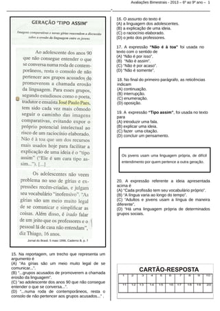 Avaliações Bimestrais - 2013 – 6º ao 9º ano – 1

_______________________________________________-____________________________________________
16. O assunto do texto é
(A) a linguagem dos adolescentes.
(B) a explicação de uma ideia.
(C) o raciocínio elaborado.
(D) o jeito dos professores.
17. A expressão “Não é à toa” foi usada no
texto com o sentido de
(A) “Não é por isso”.
(B) “Não é assim”.
(C) “Não é por acaso”.
(D) “Não é somente”.
18. No final do primeiro parágrafo, as reticências
indicam
(A) continuação.
(B) interrupção.
(C) enumeração.
(D) oposição.
19. A expressão “Tipo assim”, foi usada no texto
para
(A) introduzir uma fala.
(B) explicar uma ideia.
(C) fazer uma citação.
(D) concluir um pensamento.

Os jovens usam uma linguagem própria, de difícil
entendimento por quem pertence a outra geração.

20. A expressão referente a ideia apresentada
acima é
(A) “Cada profissão tem seu vocabulário próprio”.
(B) “A língua varia ao longo do tempo”.
(C) “Adultos e jovens usam a língua de maneira
diferente”.
(D) “Há uma linguagem própria de determinados
grupos sociais.

Jornal do Brasil, 5 maio 1996, Caderno B, p. 7

15. Na reportagem, um trecho que representa um
argumento é
(A) “As gírias são um meio muito legal de se
comunicar...”.
(B) “...grupos acusados de promoverem a chamada
erosão da linguagem”.
(C) “ao adolescente dos anos 90 que não consegue
entender o que se conversa...”.
(D) “...numa roda de contemporâneos, resta o
consolo de não pertencer aos grupos acusados...” .

 