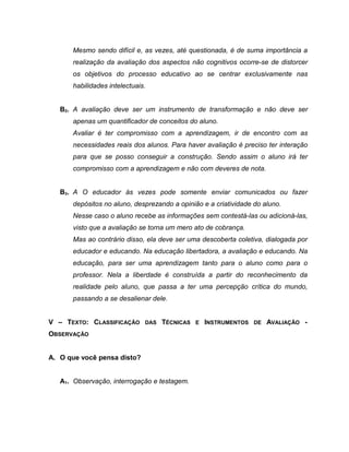 Mesmo sendo difícil e, as vezes, até questionada, é de suma importância a
realização da avaliação dos aspectos não cognitivos ocorre-se de distorcer
os objetivos do processo educativo ao se centrar exclusivamente nas
habilidades intelectuais.
B2. A avaliação deve ser um instrumento de transformação e não deve ser
apenas um quantificador de conceitos do aluno.
Avaliar é ter compromisso com a aprendizagem, ir de encontro com as
necessidades reais dos alunos. Para haver avaliação é preciso ter interação
para que se posso conseguir a construção. Sendo assim o aluno irá ter
compromisso com a aprendizagem e não com deveres de nota.
B3. A O educador às vezes pode somente enviar comunicados ou fazer
depósitos no aluno, desprezando a opinião e a criatividade do aluno.
Nesse caso o aluno recebe as informações sem contestá-las ou adicioná-las,
visto que a avaliação se torna um mero ato de cobrança.
Mas ao contrário disso, ela deve ser uma descoberta coletiva, dialogada por
educador e educando. Na educação libertadora, a avaliação e educando. Na
educação, para ser uma aprendizagem tanto para o aluno como para o
professor. Nela a liberdade é construída a partir do reconhecimento da
realidade pelo aluno, que passa a ter uma percepção crítica do mundo,
passando a se desalienar dele.
V – TEXTO: CLASSIFICAÇÃO DAS TÉCNICAS E INSTRUMENTOS DE AVALIAÇÃO -
OBSERVAÇÃO
A. O que você pensa disto?
A1. Observação, interrogação e testagem.
 