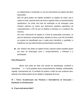 se indispensável a construção e o uso de instrumentos de registro dos fatos
observados.
Eles em geral podem ser registro anedótico ou registro de casos, que é
usado em todo o período letivo de forma a registrar todos os acontecimentos
significativos. Ou ainda uma lista de verificação ou de checagem onde
constam palavras ou frases que descrevem aspectos específicos de
comportamentos, a fim de que se detecte a presença ou a ausência dos
mesmos.
Um outro instrumento de registro é a ficha de observação cumulativa, na
qual se relacionam comportamentos, atitudes do aluno e por fim há também
as escalas de classificação que é usada para intensificar a qualidade, a
freqüência com que determinados acontecimentos acontecem.
B2. Sim. Embora não adote um registro formal, costuma avaliar questões gerais
por meio da observação como o comprometimento, o interesse e a
participação.
PARA PESQUISAR 5
Nesse caso pôde ser feita uma escola de classificação, avaliando a
intensidade (1 – 5) de questões como companheirismos, lealdade, solidariedade,
respeito, entrosamento etc. O resultado foi positivo e todos se auto avaliaram bem,
obtendo uma média positiva (4) em relação a integração da turma.
VI – TEXTO: CLASSIFICAÇÃO DAS TÉCNICAS E INSTRUMENTOS DE AVALIAÇÃO –
INQUIRIÇÃO OU INTERROGAÇÃO
A. O que você pensa disto?
 