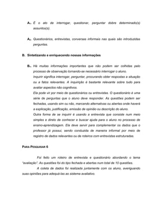 A1. É o ato de interrogar, questionar, perguntar dobre determinado(s)
assuntos(s).
A2. Questionários, entrevistas, conversas informais nas quais são introduzidas
perguntas.
B. Sintetizando e enriquecendo nossas informações
B1. Há muitas informações importantes que não podem ser colhidas pelo
processo de observação tornando-se necessário interrogar o aluno.
Inquirir significa interrogar, perguntar, procurando obter respostas a situação
ou a fatos relevantes. A inquirição é bastante relevante sobre tudo para
avaliar aspectos não cognitivos.
Ela pode vir por meio de questionários ou entrevistas. O questionário é uma
série de perguntas que o aluno deve responder. As questões podem ser
fechadas, usando sim ou não, marcando alternativas ou abertas onde haverá
a explicação, justificação, emissão de opinião ou descrição do aluno.
Outra forma de se inquirir é usando a entrevista que consiste num meio
simples e direto de conhecer e buscar ajuda para o aluno no processo de
ensino-aprendizagem. Ela deve servir para complementar os dados que o
professor já possui, sendo conduzida de maneira informal por meio de
registro de dados relevantes ou de roteiros com entrevistas estruturadas.
PARA PESQUISAR 6
Foi feito um roteiro de entrevista e questionário abordando o tema
“avaliação”. As questões foi do tipo fechada e abertas num total de 10 questões.
A coleta de dados foi realizada juntamente com os aluno, averiguando
suas opiniões para adequá-las ao sistema avaliativo.
 