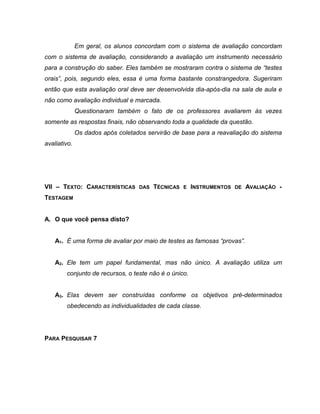 Em geral, os alunos concordam com o sistema de avaliação concordam
com o sistema de avaliação, considerando a avaliação um instrumento necessário
para a construção do saber. Eles também se mostraram contra o sistema de “testes
orais”, pois, segundo eles, essa é uma forma bastante constrangedora. Sugeriram
então que esta avaliação oral deve ser desenvolvida dia-após-dia na sala de aula e
não como avaliação individual e marcada.
Questionaram também o fato de os professores avaliarem às vezes
somente as respostas finais, não observando toda a qualidade da questão.
Os dados após coletados servirão de base para a reavaliação do sistema
avaliativo.
VII – TEXTO: CARACTERÍSTICAS DAS TÉCNICAS E INSTRUMENTOS DE AVALIAÇÃO -
TESTAGEM
A. O que você pensa disto?
A1. É uma forma de avaliar por maio de testes as famosas “provas”.
A2. Ele tem um papel fundamental, mas não único. A avaliação utiliza um
conjunto de recursos, o teste não é o único.
A3. Elas devem ser construídas conforme os objetivos pré-determinados
obedecendo as individualidades de cada classe.
PARA PESQUISAR 7
 
