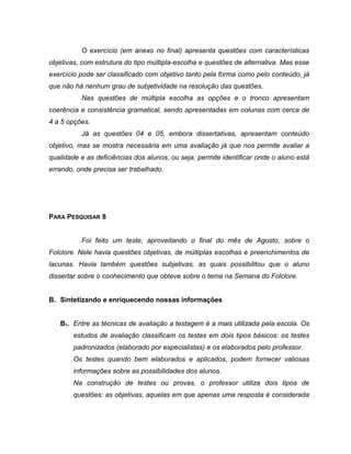 O exercício (em anexo no final) apresenta questões com características
objetivas, com estrutura do tipo múltipla-escolha e questões de alternativa. Mas esse
exercício pode ser classificado com objetivo tanto pela forma como pelo conteúdo, já
que não há nenhum grau de subjetividade na resolução das questões.
Nas questões de múltipla escolha as opções e o tronco apresentam
coerência e consistência gramatical, sendo apresentadas em colunas com cerca de
4 a 5 opções.
Já as questões 04 e 05, embora dissertativas, apresentam conteúdo
objetivo, mas se mostra necessária em uma avaliação já que nos permite avaliar a
qualidade e as deficiências dos alunos, ou seja, permite identificar onde o aluno está
errando, onde precisa ser trabalhado.
PARA PESQUISAR 8
Foi feito um teste, aproveitando o final do mês de Agosto, sobre o
Folclore. Nele havia questões objetivas, de múltiplas escolhas e preenchimentos de
lacunas. Havia também questões subjetivas, as quais possibilitou que o aluno
dissertar sobre o conhecimento que obteve sobre o tema na Semana do Folclore.
B. Sintetizando e enriquecendo nossas informações
B1. Entre as técnicas de avaliação a testagem é a mais utilizada pela escola. Os
estudos de avaliação classificam os testes em dois tipos básicos: os testes
padronizados (elaborado por especialistas) e os elaborados pelo professor.
Os testes quando bem elaborados e aplicados, podem fornecer valiosas
informações sobre as possibilidades dos alunos.
Na construção de testes ou provas, o professor utiliza dois tipos de
questões: as objetivas, aquelas em que apenas uma resposta é considerada
 
