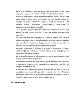 certa e as subjetivas, onde os alunos são livres para formular suas
respostas, as quais podem apresentar diferentes graus de qualidade.
Para que uma questão seja considerada objetiva é preciso que ela seja
assim tanto na forma como no conteúdo. As mais usadas podem ser
classificadas como questões de seleção se subdivide em questões de
múltipla escolha, alternativas, correspondência (associação ou
acasalamento), seriação ou ordenação.
Já as questões de preenchimento diferem das questões de seleção pois
exigem do aluno que se expresse, ou seja, que forneça a nomenclatura
específica.
Elas se subdividem em interrogação ou evocação simples, uma vez que
requerem respostas breves; Complementação ou lacuna, que são questões
com omissão de respostas e; Agregação, que consiste em preencher a
resposta que está implícita no pensamento semiconstruído.
Em todos esses casos o professor deve avaliar o desempenho do aluno,
dando atenção especial ao seu erro, buscando as causas e soluções, a fim
de melhorar a sua aprendizagem.
Já as questões subjetivas são aquelas em que o aluno constrói a sua
resposta, dando-lhe seu próprio estilo.
Ela se torna complexa, pois exige do aluno vários domínios como expressão
e organização do pensamento, capacidade de organização e escrita e de
soluções de problemas, etc.
A testagem é só mais um instrumento de avaliação, não sendo o único. A
avaliação do aluno deve abranger vários recursos e deve ter a finalidade
primeira de desenvolver os alunos psicologicamente, ajudando a formar a
sua personalidade dentro de um contexto sócio-cultural.
PARA NÃO FINALIZAR
 