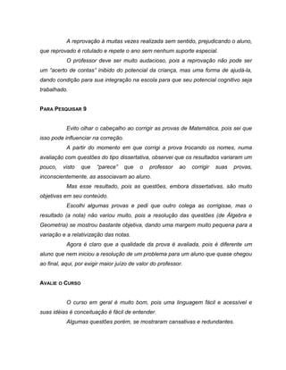 A reprovação à muitas vezes realizada sem sentido, prejudicando o aluno,
que reprovado é rotulado e repete o ano sem nenhum suporte especial.
O professor deve ser muito audacioso, pois a reprovação não pode ser
um “acerto de contas” inibido do potencial da criança, mas uma forma de ajudá-la,
dando condição para sua integração na escola para que seu potencial cognitivo seja
trabalhado.
PARA PESQUISAR 9
Evito olhar o cabeçalho ao corrigir as provas de Matemática, pois sei que
isso pode influenciar na correção.
A partir do momento em que corrigi a prova trocando os nomes, numa
avaliação com questões do tipo dissertativa, observei que os resultados variaram um
pouco, visto que “parece” que o professor ao corrigir suas provas,
inconscientemente, as associavam ao aluno.
Mas esse resultado, pois as questões, embora dissertativas, são muito
objetivas em seu conteúdo.
Escolhi algumas provas e pedi que outro colega as corrigisse, mas o
resultado (a nota) não variou muito, pois a resolução das questões (de Álgebra e
Geometria) se mostrou bastante objetiva, dando uma margem muito pequena para a
variação e a relativização das notas.
Agora é claro que a qualidade da prova é avaliada, pois é diferente um
aluno que nem iniciou a resolução de um problema para um aluno que quase chegou
ao final, aqui, por exigir maior juízo de valor do professor.
AVALIE O CURSO
O curso em geral é muito bom, pois uma linguagem fácil e acessível e
suas idéias é conceituação é fácil de entender.
Algumas questões porém, se mostraram cansativas e redundantes.
 
