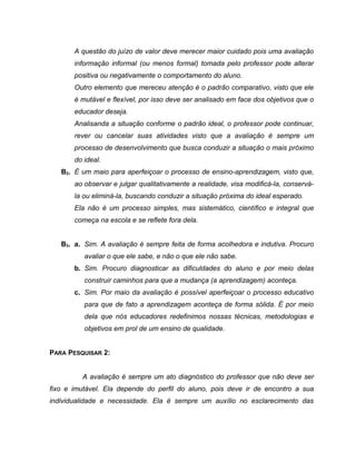 A questão do juízo de valor deve merecer maior cuidado pois uma avaliação
informação informal (ou menos formal) tomada pelo professor pode alterar
positiva ou negativamente o comportamento do aluno.
Outro elemento que mereceu atenção é o padrão comparativo, visto que ele
é mutável e flexível, por isso deve ser analisado em face dos objetivos que o
educador deseja.
Analisanda a situação conforme o padrão ideal, o professor pode continuar,
rever ou cancelar suas atividades visto que a avaliação é sempre um
processo de desenvolvimento que busca conduzir a situação o mais próximo
do ideal.
B2. É um maio para aperfeiçoar o processo de ensino-aprendizagem, visto que,
ao observar e julgar qualitativamente a realidade, visa modificá-la, conservá-
la ou eliminá-la, buscando conduzir a situação próxima do ideal esperado.
Ela não é um processo simples, mas sistemático, científico e integral que
começa na escola e se reflete fora dela.
B3. a. Sim. A avaliação é sempre feita de forma acolhedora e indutiva. Procuro
avaliar o que ele sabe, e não o que ele não sabe.
b. Sim. Procuro diagnosticar as dificuldades do aluno e por meio delas
construir caminhos para que a mudança (a aprendizagem) aconteça.
c. Sim. Por maio da avaliação é possível aperfeiçoar o processo educativo
para que de fato a aprendizagem aconteça de forma sólida. É por meio
dela que nós educadores redefinimos nossas técnicas, metodologias e
objetivos em prol de um ensino de qualidade.
PARA PESQUISAR 2:
A avaliação é sempre um ato diagnóstico do professor que não deve ser
fixo e imutável. Ela depende do perfil do aluno, pois deve ir de encontro a sua
individualidade e necessidade. Ela é sempre um auxílio no esclarecimento das
 
