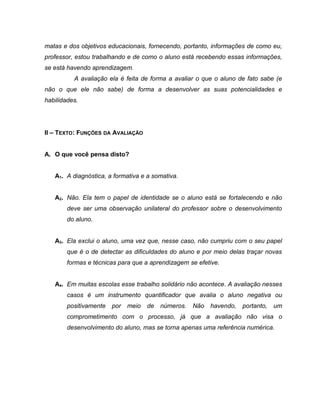 matas e dos objetivos educacionais, fornecendo, portanto, informações de como eu,
professor, estou trabalhando e de como o aluno está recebendo essas informações,
se está havendo aprendizagem.
A avaliação ela é feita de forma a avaliar o que o aluno de fato sabe (e
não o que ele não sabe) de forma a desenvolver as suas potencialidades e
habilidades.
II – TEXTO: FUNÇÕES DA AVALIAÇÃO
A. O que você pensa disto?
A1. A diagnóstica, a formativa e a somativa.
A2. Não. Ela tem o papel de identidade se o aluno está se fortalecendo e não
deve ser uma observação unilateral do professor sobre o desenvolvimento
do aluno.
A3. Ela exclui o aluno, uma vez que, nesse caso, não cumpriu com o seu papel
que é o de detectar as dificuldades do aluno e por meio delas traçar novas
formas e técnicas para que a aprendizagem se efetive.
A4. Em muitas escolas esse trabalho solidário não acontece. A avaliação nesses
casos é um instrumento quantificador que avalia o aluno negativa ou
positivamente por meio de números. Não havendo, portanto, um
comprometimento com o processo, já que a avaliação não visa o
desenvolvimento do aluno, mas se torna apenas uma referência numérica.
 