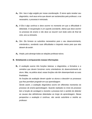 A5. Sim. Isso é algo exigido por nossa coordenação. O aluno após receber seu
diagnóstico, revê seus erros que devem ser esclarecidos pelo professor, e se
necessário, o processo é reiniciado.
A6. A Ela é algo contínuo e deve ocorrer no momento em que a dificuldade é
detectada. A recuperação é um suporte (constante, diário) que deve ocorrer
no processo de ensino e não deve se resumir num teste extra de final de
ciclo, ano ou bimestre.
A7. Sim. Ela fornece os subsídios necessários para o seu desenvolvimento,
orientando-o, sondando suas dificuldades e traçando meios para que elas
deixem de existir.
A8. Ampla, pois abrange todas as ralações professor-aluno.
B. Sintetizando e enriquecendo nossas informações
B1. A avaliação exerce três funções básicas: a diagnóstica, a formativa e a
somativa que devem funcionar como orientadores do desenvolvimento do
aluno. Mas, na prática atual, essas funções não têm desempenhado as suas
finalidades.
As funções da avaliação devem ajudar os alunos a descobrir os processos
que lhes permitam progredir em sua aprendizagem.
Sendo assim, a avaliação diagnóstica ocorre em diferentes momentos do
processo de ensino-aprendizagem. Quando realizada no início do processo
tem a função de sondagem e durante o processo tem o sentido de detectar
as causas das deficiências detectadas ao longo da aprendizagem. Nessa
perspectiva a avaliação é contínua, não sendo autoritária e restrita ao
professor.
 