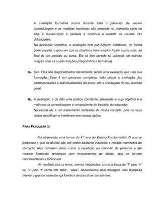 A avaliação formativa ocorre durante todo o processo de ensino
aprendizagem e as medidas corretivas são tomadas no momento certo ou
seja a recuperação é paralela e contínua e levanta as causas das
dificuldades.
Na avaliação somativa, a avaliação tem por objetivo identificar, de forma
generalizada, o grau em que os objetivos mais amplos foram alcançados, ao
final de um período ou curso. Ela só tem sentido se utilizada em estreita
relação com as outras funções (diagnóstica e formativa).
B2. Sim. Eles são diagnosticados diariamente, tendo uma avaliação que visa sua
formação. Esse é um processo complexo, indo desde a avaliação das
particularidades e individualidades do aluno, até a sondagem do seu produto
geral.
B3. A avaliação é de fato uma prática constante, planejada e cujo objetivo é a
melhoria da aprendizagem e conseqüente do trabalho do educador.
Na escola ele é um instrumento norteador da nossa conduta, pois os seus
dados modificam e interferem em nossas ações.
PARA PESQUISAR 3:
Foi observada uma turma do 4.º ano do Ensino Fundamental. O que se
percebeu é que os alunos são por vezes bastante inquietos e nesses momentos de
distração eles cometem erros como a repetição ou omissão de palavras e até
mesmo formando sentenças com truncamentos de idéias., que se tornam
desconectadas e lacunosas.
Há também outros erros, menos freqüentes, como a troca do “f” pelo “v”
ou “v” pelo “f” como em “faca”, “vaca”, ocasionados pela distração e/ou confusão
devido a grande semelhança fonética dessas duas consoantes.
 