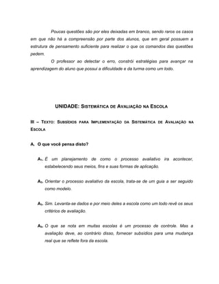 Poucas questões são por eles deixadas em branco, sendo raros os casos
em que não há a compreensão por parte dos alunos, que em geral possuem a
estrutura de pensamento suficiente para realizar o que os comandos das questões
pedem.
O professor ao detectar o erro, constrói estratégias para avançar na
aprendizagem do aluno que possui a dificuldade e da turma como um todo.
UNIDADE: SISTEMÁTICA DE AVALIAÇÃO NA ESCOLA
III – TEXTO: SUBSÍDIOS PARA IMPLEMENTAÇÃO DA SISTEMÁTICA DE AVALIAÇÃO NA
ESCOLA
A. O que você pensa disto?
A1. É um planejamento de como o processo avaliativo ira acontecer,
estabelecendo seus meios, fins e suas formas de aplicação.
A2. Orientar o processo avaliativo da escola, trata-se de um guia a ser seguido
como modelo.
A3. Sim. Levanta-se dados e por meio deles a escola como um todo revê os seus
critérios de avaliação.
A4. O que se nota em muitas escolas é um processo de controle. Mas a
avaliação deve, ao contrário disso, fornecer subsídios para uma mudança
real que se reflete fora da escola.
 
