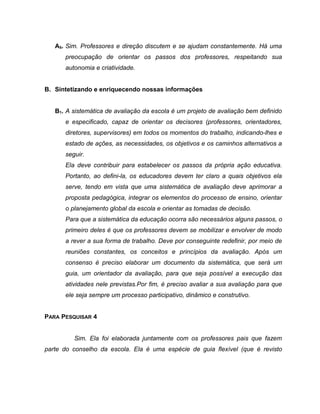 A5. Sim. Professores e direção discutem e se ajudam constantemente. Há uma
preocupação de orientar os passos dos professores, respeitando sua
autonomia e criatividade.
B. Sintetizando e enriquecendo nossas informações
B1. A sistemática de avaliação da escola é um projeto de avaliação bem definido
e especificado, capaz de orientar os decisores (professores, orientadores,
diretores, supervisores) em todos os momentos do trabalho, indicando-lhes e
estado de ações, as necessidades, os objetivos e os caminhos alternativos a
seguir.
Ela deve contribuir para estabelecer os passos da própria ação educativa.
Portanto, ao defini-la, os educadores devem ter claro a quais objetivos ela
serve, tendo em vista que uma sistemática de avaliação deve aprimorar a
proposta pedagógica, integrar os elementos do processo de ensino, orientar
o planejamento global da escola e orientar as tomadas de decisão.
Para que a sistemática da educação ocorra são necessários alguns passos, o
primeiro deles é que os professores devem se mobilizar e envolver de modo
a rever a sua forma de trabalho. Deve por conseguinte redefinir, por meio de
reuniões constantes, os conceitos e princípios da avaliação. Após um
consenso é preciso elaborar um documento da sistemática, que será um
guia, um orientador da avaliação, para que seja possível a execução das
atividades nele previstas.Por fim, é preciso avaliar a sua avaliação para que
ele seja sempre um processo participativo, dinâmico e construtivo.
PARA PESQUISAR 4
Sim. Ela foi elaborada juntamente com os professores pais que fazem
parte do conselho da escola. Ela é uma espécie de guia flexível (que é revisto
 