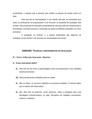 anualmente, a sempre que é preciso) que norteia os passos da escola como um
todo.
Para que ela se concretizasse, e sim manter até hoje, foi necessário que
todos os professores se propusessem a se envolver na proposta de avaliação nela
contida. Essa proposta foi discutida constantemente até que pode ser amadurecida e
formalizada, tornando possível a execução de ações avaliativas baseadas nos seus
princípios.
A avaliação, no entanto, e a própria sistemática são objetivos de
avaliação, já que devem ir de encontro as necessidades da escola.
UNIDADE: TÉCNICAS E INSTRUMENTOS DE AVALIAÇÃO
IV – TEXTO: A RELAÇÃO AVALIAÇÃO - OBJETIVO
A. O que você pensa disto?
A1. Pois ela nos diz como a aprendizagem esta se processando e que cidadãos
estamos formando.
A2. São procedimentos utilizados para se avaliar.
A3. São os meios, os recursos utilizados no processo avaliativo. É através deles
que os dados são observados.
A4. Sim. Nós não só podemos, como devemos, voltar a avaliação para uma
abordagem transformadora, ou seja, formadora de cidadãos conscientes,
críticos e criadores.
 