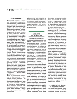 14|
15|
1. INTRODUÇÃO
A composição corporal é a propor-
ção entre os diferentes compo-
nentes corporais e a massa cor-
poral total, sendo normalmente
expressa pelas percentagens de
gordura e de massa magra. Pela
avaliação da composição corporal,
podemos, além de determinar os
componentes do corpo humano
de forma quantitativa, utilizar os
dados obtidos para detectar o grau
de desenvolvimento e crescimento
de crianças e jovens e o estado dos
componentes corporais de adultos e
idosos (Heyward e Stolarczyk, 2000).
A sua análise detalhada permite a
quantificação de grande variedade
de componentes corporais e torna-
-se de extrema importância porque
permite determinar a quantidade
total e regional de gordura cor-
poral (Fragoso e Vieira, 2000).
É neste sentido, que a avaliação
da Composição Corporal se revela
como extraordinariamente impor-
tante. Existem várias formas de o
fazer, no entanto, as mais precisas
são bastante dispendiosas e moro-
sas. Porém, existem formas indi-
rectas de calcular a Composição
Corporal, que são mais acessíveis
a todos os níveis. Uma dessas
formas é a Antropometria. No nosso
trabalho, centramo-nos e aprofun-
damos uma técnica antropomé-
trica para o cálculo da Composição
Corporal, que é a Medição de Pre-
gas Adiposas.
Assim, no nosso trabalho, começa-
mos por descrever o que é a Com-
posição Corporal, referindo a im-
portância da avaliação da mesma.
Seguidamente, iremos referir algu-
mas formas de medição e avaliação
da mesma, até chegarmos à Me-
dição de Pregas Adiposas, onde
iremos abordar entre outros, as
fontes de erro de medida, a técnica
de medição e os locais de medição
padronizados.
Desta forma, esperamos que o
nosso trabalho sirva de linha de
orientação a futuros “avaliadores”
da composição corporal, através
da antropometria e mais concre-
tamente, através da medição de
pregas adiposas.
2. REVISÃO
DA LITERATURA
2.1. COMPOSIÇÃO CORPORAL
Segundo em Heyward e Stolarczyk
(2000), a Antropometria tem sido
utilizada para avaliar o tamanho
e as proporções dos segmentos
corporais, através da medição de
circunferências e comprimento dos
segmentos corporais. Por volta de
1915, a espessura do tecido adiposo
subcutâneo foi medida utilizando-
-se o método das pregas adiposas.
Nos anos 60 e 70, essas medidas
foram utilizadas para desenvolver
várias equações antropométricas
para predizer a densidade corporal
total e a gordura corporal.
Um outro método de avaliação da
composição corporal aplicável em
ambientes de campo e clínico é a
análise da Bioimpedância. Esta
técnica foi iniciou-se no início dos
anos 60, e é um método que avalia
essencialmente a quantidade de
água total no organismo, através
da aplicação de uma corrente eléc-
trica, baseando-se no princípio de
que só as substâncias ionizadas
têm, de conduzir corrente eléctrica.
Caracteriza-se por ser um método
rápido e não invasivo, porém é mais
caro que o método das pregas
adiposas e antropométrico. De acor-
do com Fragoso e Vieira (2000)
existe ainda a densitometria radio-
lógica de dupla energia, sendo um
método não invasivo que se utiliza
para medir o conteúdo mineral
ósseo, a quantidade de gordura
corporal e a quantidade de massa
isenta de gordura feita através
da quantificação da quantidade de
feixe de raio-x que é retardado ao
atravessar aquelas superfícies.
Actualmente, e segundo Heyward e
Stolarczyk (2000), a composição
corporal é a proporção entre os
diferentes componentes corporais
e a massa corporal total, sendo
normalmente expressa pelas per-
centagens de gordura e de massa
magra. Pela avaliação da compo-
sição corporal, podemos, além de
determinar os componentes do
corpo humano de forma quantita-
tiva, utilizar os dados obtidos para
detectar o grau de desenvolvimento
e crescimento de crianças e jovens
e o estado dos componentes cor-
porais de adultos e idosos.
Segundo Fragoso e Vieira (2000),
quando falamos em composição
corporal referimo-nos ao estudo de
diferentes componentes químicos
do corpo humano. A sua análise
detalhada permite a quantificação
de grande variedade de componen-
tes corporais, tais como a água, as
proteínas, a gordura, os hidratos
de carbono, os minerais, etc., ape-
sar das proporções corporais rela-
tivas destes componentes serem
idênticas em todos os indivíduos,
sendo o maior constituinte corporal
a água, seguindo-se as proteínas
e as gorduras, os hidratos de car-
bono, os minerais e os outros com-
ponentes, a quantidade de cada
constituinte corporal varia de
indivíduo para indivíduo.
2.1.1. IMPORTÂNCIA DA MEDIÇÃO
DA COMPOSIÇÃO CORPORAL
Em termos de condição física,
torna-se primordial a medição da
composição corporal, porque esta
investigação técnico original opinião revisão estudo de caso ensaio
 
