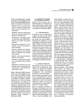 t
avalia a quantidade total e regional
de gordura corporal. Segundo Hey-
ward e Stolarczyk (2000), podemos
utilizar a composição corporal para:
- Identificar riscos de saúde asso-
ciados a níveis excessivamente
altos ou baixos de gordura cor-
poral total;
- Identificar riscos de saúde asso-
ciados ao acumulo excessivo de
gordura intra-abdominal;
- Proporcionar a percepção sobre
os riscos de saúde associados à
falta ou ao excesso de gordura
corporal;
- Monitorizar mudanças na com-
posição corporal associadas a
certas doenças;
- Avaliar a eficiência das interven-
ções nutricionais e de exercícios
físicos na alteração da composi-
ção corporal;
- Estimar o peso corporal ideal de
atletas e não atletas;
- Formular recomendações dietéti-
cas e prescrições de exercícios
físicos;
- Monitorizar mudanças na com-
posição corporal associadas ao
crescimento, desenvolvimento,
maturação e idade.
Katch e McArdle (1983), demons-
traram que a percentagem de gor-
dura corporal (avaliada através
das pregas adiposas) de rapazes
e raparigas, em idades compreen-
didas entre 5 a 18 anos, estava
correlacionada com factores de
risco de doença coronária (pressão
sanguínea, colesterol total e pro-
porção das lipoprotaínas) em crian-
ças e adolescentes. Este, pode ser
um dos factores que levam a que a
avaliação da composição corporal,
deva ser incluída no currículo de
Educação Física (Heyward e
Stolarczyk, 2000).
2.1.2. MÉTODOS DE AVALIAÇÃO
DA COMPOSIÇÃO CORPORAL
Existem várias técnicas para a
determinação da composição cor-
poral, chamando-se a estas méto-
dos. Estes procedimentos podem-
-se classificar em (Pontes, 2003):
2.1.2.1. MÉTODO DIRECTO
É aquele em que há separação e
pesagem de cada um dos compo-
nentes corporais isoladamente.
De acordo com Costa (2001), a
dissecação de cadáveres é a única
metodologia considerada directa.
Neste método procede-se à sepa-
ração dos diversos componentes
estruturais do corpo humano, com
o intuito de verificar a sua massa
isoladamente e estabelecer relações
entre os diversos componentes e a
massa corporal total. Desta forma,
podemos perceber a razão pela
qual há tão poucos estudos tendo
como base este método, pois é uma
metodologia de difícil consecução.
2.1.2.2. MÉTODOS INDIRECTOS
São aqueles em que não há mani-
pulação dos componentes sepa-
rados, mas utilizam-se princípios
químicos e físicos que visam a
extrapolação das quantidades
de gordura e de massa magra;
Estes métodos são aqueles em que
não há manipulação dos compo-
nentes separados, pois realizam as
estimativas a partir de princípios
químicos e físicos com base na
extrapolação das quantidades de
gordura e de massa magra.
Entre os métodos indirectos, a
Pesagem Hidrostática tem sido
considerada como referência para a
validação de métodos duplamente
indirectos. Esta baseia-se no Prin-
cípio de Arquimedes segundo o qual
“todo o corpo mergulhado num
fluido (líquido ou gás) sofre, por
parte do fluido, uma força vertical
para cima, cuja intensidade é igual
ao peso do fluido deslocado pelo
corpo”. A Pesagem Hidrostática
define o volume corporal pelo cál-
culo da diferença entre a massa
corporal aferida normalmente e a
medição do corpo submerso em
água. Na Pesagem Hidrostática,
primeiro verifica-se a massa do
indivíduo fora de água, e seguida-
mente dentro de água. Na pesagem
dentro de água, o indivíduo deve
realizar uma expiração máxima,
visando eliminar a maior quanti-
dade de ar possível dos pulmões.
Como este procedimento envolve
adaptação ao meio líquido, são
realizadas de 8 a 12 pesagens sub-
mersas, apresentando, na fórmula
a média das três maiores medidas.
Outro dos métodos indirectos que
tem sido utilizado para validação
dos métodos duplamente indirectos
é a Densitometria Radiológica
de Dupla Energia. Este método é
considerado como uma técnica
avançada para avaliar a composi-
ção corporal (Costa, 2001).
Segundo Fragoso e Vieira (2000)
este método é um método não
invasivo que se utiliza para medir o
conteúdo mineral ósseo, a quanti-
dade de gordura corporal e a quan-
tidade de massa livre de gordura.
O princípio básico em que se fun-
damenta é o de que, o osso e os
tecidos moles do corpo podem ser
atravessados, até uma profundi-
dade de 30 cm, por feixes de raio-x
com energias diferentes, emitidos
alternadamente, sendo a predição
do conteúdo mineral ósseo, da mas-
sa gorda e da massa livre de gor-
dura feita através da quantificação
da quantidade de feixe de raio-x
que é retardado ao atravessar
aquelas superfícies.
RReevviissttaa ddee DDeessppoorrttoo ee SSaaúúddee
da Fundação Técnica e Científica do Desporto
 