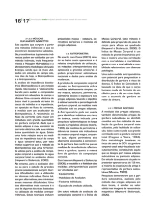 16|
17|
2.1.2.3. MÉTODOS
DUPLAMENTE INDIRECTOS
São aqueles que surgem a partir
dos métodos indirectos e que se
encontram devidamente validados.
Os procedimentos duplamente indi-
rectos podem ser validados por um
método indirecto, mais frequente-
mente a Pesagem Hidrostática e a
Densitometria Radiológica de Dupla
Energia, sendo que os mais utili-
zados em estudos de campo são,
nos dias de hoje, a Bioimpedância
e a Antropometria.
A análise de impedância bioeléc-
trica (Bioimpedância) é um método
rápido, não-invasivo e relativamente
barato para avaliar a composição
corporal em situações de campo e
clínicas. Uma corrente eléctrica de
baixo nível é passada através do
corpo do indivíduo e a impedância,
ou oposição ao fluxo da corrente,
é medida com um analisador de
Bioimpedância. A resistência ao
fluxo da corrente será maior em
indivíduos com grande quantidade
de gordura corporal, dado que o
tecido adiposo é mau condutor de
corrente eléctrica pela sua relativa
baixa quantidade de água. Existe
uma forte relação entre as medi-
das de impedância total do corpo
e água corporal total, por este
motivo sugere-se que o método de
Bioimpedância seja uma ferramen-
ta valiosa para a análise da compo-
sição corporal e avaliação da água
corporal total no ambiente clínico
(Heyward e Stolarczyk, 2000).
No entanto, para a avaliação clíni-
ca ou para o estudo de grandes
grupos populacionais surgem diver-
sas dificuldades com a utilização
de técnicas indirectas. Como tal,
surgem alternativas para minimizar
essas mesmas dificuldades. Uma
das alternativas mais comuns é o
uso de algumas técnicas baseadas
na utilização de medidas antropo-
métricas. Estas técnicas incluem
proporções massa – estatura, pe-
rímetros corporais e medidas de
pregas adiposas.
2.2. ANTROPOMETRIA
De acordo com Costa (2001), devi-
do ao baixo custo operacional e à
relativa simplicidade de utilização,
os métodos antropométricos são
aplicáveis a grandes amostras e
podem proporcionar estimativas
nacionais e dados para análise de
mudanças.
A predição da composição corporal
através da Antropometria utiliza
medidas relativamente simples co-
mo massa, estatura, perímetros,
diâmetros ósseos e espessura das
pregas adiposas. Quando o objectivo
é estimar somente a percentagem de
gordura corporal, as medidas mais
utilizadas são as pregas adiposas.
A Antropometria pode ser usada
para identificar indivíduos em risco
de doença, sendo indicada para
pesquisas epidemiológicas de larga
escala e propósitos clínicos (Nobre,
1995). As medidas de perímetros e
diâmetros ósseos são indicadores
de massa corporal magra, enquan-
to que, alguns perímetros são
altamente associados à componen-
te de gordura. Isso confirma que as
medidas de circunferência reflectem
tanto a gordura, quanto a massa
livre de gordura da composição
corporal.
Com base em Heyward e Stolarczyk
(2000), a exactidão e a fidelidade das
medidas antropométricas podem
ser afectadas por:
- Equipamento;
- Habilidade do Avaliador;
- Factores Individuais;
- Equação de predição utilizada.
Um outro método de avaliação da
composição corporal é o Índice de
Massa Corporal. Este método é
definido pela proporção do peso do
corpo para altura ao quadrado
(Heyward e Stolarczyk, 2000). O
Índice de Massa Corporal é um
método de grande importância prá-
tica e mostra uma boa correlação
com a mortalidade e morbilidade
gerais e com a mortalidade e mor-
bilidade relacionadas com diversas
patologias.
Uma outra medida antropométrica
com potencial para prognosticar a
distribuição de gordura e risco de
doença. O Índice de Conicidade é
baseado na ideia de que o corpo
humano muda de formato de um
cilindro para o de um cone duplo,
com o acumulo de gordura ao
redor da cintura.
2.2.1. PREGAS ADIPOSAS
A medição das pregas adiposas,
também denominadas pregas de
gordura subcutânea ou skinfold,
constitui um dos métodos de ava-
liação da gordura corporal mais
utilizados, pela facilidade de utiliza-
ção, baixo custo e pela sua grande
correlação com a gordura corporal
total (Fragoso e Vieira, 1994).
Esta metodologia baseia-se no
facto de cerca de 50% da gordura
corporal total estar localizada sub-
cutaneamente, constituindo aquilo
que se designa por massa adiposa
subcutânea ou panículo adiposo.
Em virtude da espessura da pele re-
presentar apenas cerca de 1,8 mm,
a maioria da espessura da prega é
representativa de gordura subcu-
tânea (Moreira, 1995).
Pesquisas demonstram que a gor-
dura subcutânea, avaliada pelo
método das pregas adiposas em
doze locais, é similar ao valor
obtido nas imagens de ressonância
magnética (Heyward Stolarczyk,
2000).
investigação técnico original opinião revisão estudo de caso ensaio
 