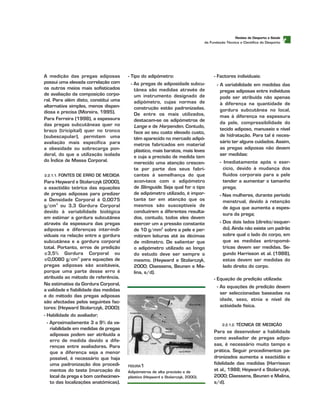 t
A medição das pregas adiposas
possui uma elevada correlação com
os outros meios mais sofisticados
de avaliação da composição corpo-
ral. Para além disto, constitui uma
alternativa simples, menos dispen-
diosa e precisa (Moreira, 1995).
Para Ferreira (1998), a espessura
das pregas subcutâneas quer no
braço (tricipital) quer no tronco
(subescapular), permitem uma
avaliação mais específica para
a obesidade ou sobrecarga pon-
deral, do que a utilização isolada
do Índice de Massa Corporal.
2.2.1.1. FONTES DE ERRO DE MEDIDA
Para Heyward e Stolarczyk (2000),
a exactidão teórica das equações
de pregas adiposas para predizer
a Densidade Corporal é 0,0075
g/cm3
ou 3,3 Gordura Corporal
devido à variabilidade biológica
em estimar a gordura subcutânea
através da espessura das pregas
adiposas e diferenças inter-indi-
viduais na relação entre a gordura
subcutânea e a gordura corporal
total. Portanto, erros de predição
≤3,5% Gordura Corporal ou
≤0,0080 g/cm3
para equações de
pregas adiposas são aceitáveis,
porque uma parte desse erro é
atribuída ao método de referência.
Na estimativa da Gordura Corporal,
a validade e fiabilidade das medidas
e do método das pregas adiposas
são afectadas pelos seguintes fac-
tores: (Heyward Stolarczyk, 2000):
- Habilidade do avaliador;
- Aproximadamente 3 a 9% da va-
riabilidade em medidas de pregas
adiposas podem ser atribuída a
erro de medida devido a dife-
renças entre avaliadores. Para
que a diferença seja a menor
possível, é necessário que haja
uma padronização dos procedi-
mentos do teste (marcação do
local da prega e bom conhecimen-
to das localizações anatómicas).
- Tipo do adipómetro:
- As pregas de adiposidade subcu-
tânea são medidas através de
um instrumento designado de
adipómetro, cujas normas de
construção estão padronizadas.
De entre os mais utilizados,
destacam-se os adipómetros de
Lange e de Harpenden. Contudo,
face ao seu custo elevado custo,
têm aparecido no mercado adipó-
metros fabricados em material
plástico, mais baratos, mais leves
e cuja a precisão de medida tem
merecido uma atenção crescen-
te por parte dos seus fabri-
cantes à semelhança do que
acon-tece com o adipómetro
de Slimguide. Seja qual for o tipo
de adipómetro utilizado, é impor-
tante ter em atenção que os
mesmos são susceptíveis de
conduzirem a diferentes resulta-
dos, contudo, todos eles devem
exercer um a pressão constante
de 10 g/mm2
sobre a pele e per-
mitirem leituras até às décimas
de milímetro. De salientar que
o adipómetro utilizado ao longo
do estudo deve ser sempre o
mesmo. (Heyward e Stolarczyk,
2000; Claessens, Beunen e Ma-
lina, s/d).
- Factores individuais:
- A variabilidade em medidas das
pregas adiposas entre indivíduos
pode ser atribuída não apenas
à diferença na quantidade de
gordura subcutânea no local,
mas à diferença na espessura
da pele, compressibilidade do
tecido adiposo, manuseio e nível
de hidratação. Para tal é neces-
sário ter alguns cuidados. Assim,
as pregas adiposas não devem
ser medidas:
- Imediatamente após o exer-
cício, devido à mudança dos
fluidos corporais para a pele
tender a aumentar o tamanho
prega;
- Nas mulheres, durante período
menstrual, devido à retenção
de água que aumenta a espes-
sura da prega;
- Dos dois lados (direito/esquer-
do). Ainda não existe um padrão
sobre qual o lado do corpo, em
que as medidas antropomé-
tricas devem ser medidas. Se-
gundo Harrisson et al. (1988),
estas devem ser medidas do
lado direito do corpo.
- Equação de predição utilizada:
- As equações de predição devem
ser seleccionadas baseadas na
idade, sexo, etnia e nível de
actividade física.
2.2.1.2. TÉCNICA DE MEDIÇÃO
Para se desenvolver a habilidade
como avaliador de pregas adipo-
sas, é necessário muito tempo e
prática. Seguir procedimentos pa-
dronizados aumenta a exactidão e
fidelidade das medidas (Harrisson
et al., 1988; Heyward e Stolarczyk,
2000; Claessens, Beunen e Malina,
s/d).
RReevviissttaa ddee DDeessppoorrttoo ee SSaaúúddee
da Fundação Técnica e Científica do Desporto
FFIIGGUURRAA1
Adipómetros de alta precisão e de
plástico (Heyward e Stolarczyk, 2000).
 
