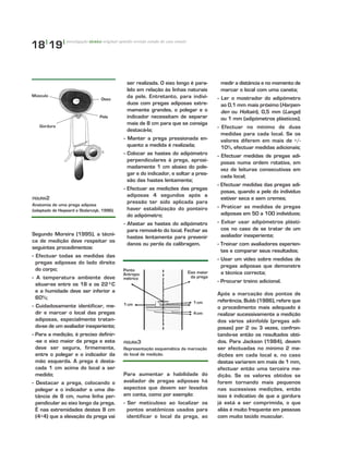 18|
19|
Segundo Moreira (1995), a técni-
ca de medição deve respeitar os
seguintes procedimentos:
- Efectuar todas as medidas das
pregas adiposas do lado direito
do corpo;
- A temperatura ambiente deve
situar-se entre os 18 e os 22ºC
e a humidade deve ser inferior a
60%;
- Cuidadosamente identificar, me-
dir e marcar o local das pregas
adiposas, especialmente tratan-
do-se de um avaliador inexperiente;
- Para a medição, é preciso definir-
-se o eixo maior da prega e esta
deve ser segura, firmemente,
entre o polegar e o indicador da
mão esquerda. A prega é desta-
cada 1 cm acima do local a ser
medido;
- Destacar a prega, colocando o
polegar e o indicador a uma dis-
tância de 8 cm, numa linha per-
pendicular ao eixo longo da prega.
É nas extremidades destes 8 cm
(4+4) que a elevação da prega vai
ser realizada. O eixo longo é para-
lelo em relação às linhas naturais
da pele. Entretanto, para indiví-
duos com pregas adiposas extre-
mamente grandes, o polegar e o
indicador necessitam de separar
mais de 8 cm para que se consiga
destacá-la;
- Manter a prega pressionada en-
quanto a medida é realizada;
- Colocar as hastes do adipómetro
perpendiculares à prega, aproxi-
madamente 1 cm abaixo do pole-
gar e do indicador, e soltar a pres-
são das hastes lentamente;
- Efectuar as medições das pregas
adiposas 4 segundos após a
pressão ter sido aplicada para
haver estabilização do ponteiro
do adipómetro;
- Afastar as hastes do adipómetro
para removê-lo do local. Fechar as
hastes lentamente para prevenir
danos ou perda da calibragem.
medir a distância e no momento de
marcar o local com uma caneta;
- Ler o mostrador do adipómetro
ao 0,1 mm mais próximo (Harpen-
den ou Holtain), 0,5 mm (Lange)
ou 1 mm (adipómetros plásticos);
- Efectuar no mínimo de duas
medidas para cada local. Se os
valores diferem em mais de +/-
10%, efectuar medidas adicionais;
- Efectuar medidas de pregas adi-
posas numa ordem rotativa, em
vez de leituras consecutivas em
cada local;
- Efectuar medidas das pregas adi-
posas, quando a pele do indivíduo
estiver seca e sem cremes;
- Praticar as medidas de pregas
adiposas em 50 a 100 indivíduos;
- Evitar usar adipómetros plásti-
cos no caso de se tratar de um
avaliador inexperiente;
- Treinar com avaliadores experien-
tes e comparar seus resultados;
- Usar um vídeo sobre medidas de
pregas adiposas que demonstre
a técnica correcta;
- Procurar treino adicional.
Após a marcação dos pontos de
referência, Bubb (1986), refere que
o procedimento mais adequado é
realizar sucessivamente a medição
dos vários skinfolds (pregas adi-
posas) por 2 ou 3 vezes, confron-
tando-se então os resultados obti-
dos. Para Jackson (1984), devem
ser efectuadas no mínimo 2 me-
dições em cada local e, no caso
destas variarem em mais de 1 mm,
efectuar então uma terceira me-
dição. Se os valores obtidos se
forem tornando mais pequenos
nas sucessivas medições, então
isso é indicativo de que a gordura
já está a ser comprimida, o que
aliás é muito frequente em pessoas
com muito tecido muscular.
investigação técnico original opinião revisão estudo de caso ensaio
FFIIGGUURRAA2
Anatomia de uma prega adiposa
(adaptado de Heyward e Stolarczyk, 1996).
Músculo
Osso
Gordura
Pele
FFIIGGUURRAA3
Representação esquemática da marcação
do local de medição.
Ponto
Antropo-
métrico
1cm 1cm
4cm
Eixo maior
da prega
Para aumentar a habilidade do
avaliador de pregas adiposas há
aspectos que devem ser levados
em conta, como por exemplo:
- Ser meticuloso ao localizar os
pontos anatómicos usados para
identificar o local da prega, ao
 