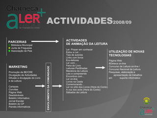 ACTIVIDADES2008/09

PARCERIAS                                                    ACTIVIDADES
 Biblioteca Municipal                                       DE ANIMAÇÃO DA LEITURA
 Junta de Freguesia
                                                             Ler: Prazer em conhecer
 Associação de Pais                                                                                   UTILIZAÇÃO DE NOVAS
                                                             Estou a Ler…
                                                             Teia de autores                           TECNOLOGIAS
                                                             Links com livros
                                                             Eco-leitores                              Página Web
                                                             Ler com…                                  BDeteca on-line
                                                             Feira do Livro                            Concurso de Leitura on-line /
MARKETING
                                ENVOLVIMENTO DA COMUNIDADE




                                                             Leituras Partilhadas                      Concurso Nacional de Leitura
                                                             Maratona da Leitura
Promoção da BE/CRE                                                                                     Pesquisas, elaboração e
                                                             Leio e compreendo
Divulgação de Actividades                                                                                  apresentação de trabalhos
                                                             Encontros com…
Difusão e divulgação do Livro                                Ler on-line                               em       suporte informático
e da Leitura                                                 Livros na Cesta
                                                             Comemorando…
Cartazes                                                     Ler no sítio dos Livros (Hora do Conto)
Convites                                                     A voz dos avós (Hora do Conto)
Página Web                                                   Sábados de Leitura
Desdobráveis
Boletim Informativo
Jornal Escolar
Boletim do CP
Painéis informativos
 