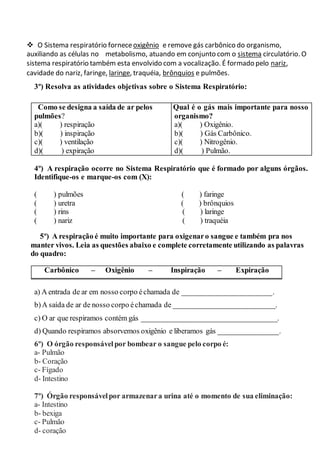  O Sistema respiratório forneceoxigênio e remove gás carbônico do organismo,
auxiliando as células no metabolismo, atuando em conjunto com o sistema circulatório. O
sistema respiratório também esta envolvido com a vocalização. É formado pelo nariz,
cavidade do nariz, faringe, laringe, traquéia, brônquios e pulmões.
3º) Resolva as atividades objetivas sobre o Sistema Respiratório:
Como se designa a saída de ar pelos
pulmões?
a)( ) respiração
b)( ) inspiração
c)( ) ventilação
d)( ) expiração
Qual é o gás mais importante para nosso
organismo?
a)( ) Oxigênio.
b)( ) Gás Carbônico.
c)( ) Nitrogênio.
d)( ) Pulmão.
4º) A respiração ocorre no Sistema Respiratório que é formado por alguns órgãos.
Identifique-os e marque-os com (X):
( ) pulmões ( ) faringe
( ) uretra ( ) brônquios
( ) rins ( ) laringe
( ) nariz ( ) traquéia
5º) A respiração é muito importante para oxigenaro sangue e também pra nos
manter vivos. Leia as questões abaixo e complete corretamente utilizando as palavras
do quadro:
Carbônico – Oxigênio – Inspiração – Expiração
a) A entrada de ar em nosso corpo échamada de ________________________.
b)A saída de ar de nosso corpo échamada de ___________________________.
c) O ar que respiramos contém gás ____________________________________.
d) Quando respiramos absorvemos oxigênio e liberamos gás ________________.
6º) O órgão responsávelpor bombear o sangue pelo corpo é:
a- Pulmão
b- Coração
c- Fígado
d- Intestino
7º) Órgão responsávelpor armazenara urina até o momento de sua eliminação:
a- Intestino
b- bexiga
c- Pulmão
d- coração
 