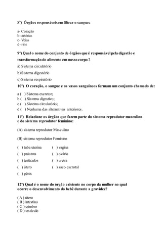 8º) Órgãos responsáveisemfiltrar o sangue:
a- Coração
b- artérias
c- Veias
d- rins
9º) Qual o nome do conjunto de órgãos que é responsávelpela digestão e
transformação do alimento em nosso corpo ?
a) Sistema circulatório
b)Sistema digestório
c) Sistema respiratório
10º) O coração, o sangue e os vasos sanguíneos formam um conjunto chamado de:
a ( ) Sistema excretor;
b ( ) Sistema digestivo;
c ( ) Sistema circulatório;
d ( ) Nenhuma das alternativas anteriores.
11º) Relacione os órgãos que fazem parte do sistema reprodutor masculino
e do sistema reprodutor feminino:
(A) sistema reprodutor Masculino
(B) sistema reprodutor Feminino
( ) tuba uterina
( ) próstata
( ) testículos
( ) útero
( ) pênis
( ) vagina
( ) ovário
( ) uretra
( ) saco escrotal
12º) Qual é o nome do órgão existente no corpo da mulher no qual
ocorre o desenvolvimento do bebê durante a gravidez?
( A ) útero
( B ) intestino
( C ) cérebro
( D ) testículo
 