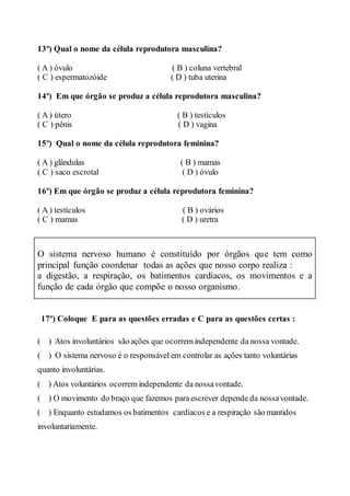 13º) Qual o nome da célula reprodutora masculina?
( A ) óvulo ( B ) coluna vertebral
( C ) espermatozóide ( D ) tuba uterina
14º) Em que órgão se produz a célula reprodutora masculina?
( A ) útero ( B ) testículos
( C ) pênis ( D ) vagina
15º) Qual o nome da célula reprodutora feminina?
( A ) glândulas ( B ) mamas
( C ) saco escrotal ( D ) óvulo
16º) Em que órgão se produz a célula reprodutora feminina?
( A ) testículos ( B ) ovários
( C ) mamas ( D ) uretra
17º) Coloque E para as questões erradas e C para as questões certas :
( ) Atos involuntários são ações que ocorrem independente da nossa vontade.
( ) O sistema nervoso é o responsável em controlar as ações tanto voluntárias
quanto involuntárias.
( ) Atos voluntários ocorrem independente da nossavontade.
( ) O movimento do braço que fazemos para escrever depende da nossavontade.
( ) Enquanto estudamos os batimentos cardíacos e a respiração são mantidos
involuntariamente.
O sistema nervoso humano é constituído por órgãos que tem como
principal função coordenar todas as ações que nosso corpo realiza :
a digestão, a respiração, os batimentos cardíacos, os movimentos e a
função de cada órgão que compõe o nosso organismo.
 