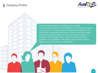 Company Profile
Avalance Global Solutions is dedicated to providing
uncompromised professional IT &Business Process Outsourcing.In
order to assist our clients achieve their goals and objectives, we
shall remain independent of financial relationships with vendors,
while delivering personalized services and informed advice, on
schedule, within budget, and in accordance with applicable
guidelines and regulations, the industry best practices and the
highest standard of fiduciaryresponsibility.
1
 