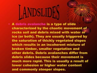 A  debris avalanche  is a type of slide characterized by the chaotic movement of rocks soil and debris mixed with water or ice (or both). They are usually triggered by the saturation of thickly vegetated slopes which results in an incoherent mixture of broken timber, smaller vegetation and other debris. Debris avalanches differ from debris slides because their movement is much more rapid. This is usually a result of lower cohesion or higher water content and commonly steeper slopes. LANDSLIDES 