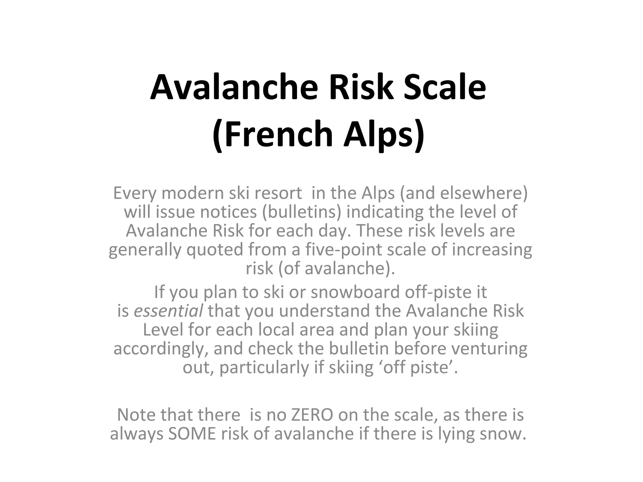 Avalanche Risk Scale (French Alps) Every modern ski resort in the Alps (and elsewhere) will issue notices (bulletins) indicating the level of Avalanche Risk for each day. These risk levels are generally quoted from a five-point scale of increasing risk (of avalanche). If you plan to ski or snowboard off-piste it is essential that you understand the Avalanche Risk Level for each local area and plan your skiing accordingly, and check the bulletin before venturing out, particularly if skiing ‘off piste’. Note that there is no ZERO on the scale, as there is always SOME risk of avalanche if there is lying snow.