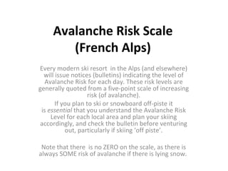 Avalanche Risk Scale (French Alps) Every modern ski resort  in the Alps (and elsewhere) will issue notices (bulletins) indicating the level of Avalanche Risk for each day. These risk levels are generally quoted from a five-point scale of increasing risk (of avalanche). If you plan to ski or snowboard off-piste it is  essential  that you understand the Avalanche Risk Level for each local area and plan your skiing accordingly, and check the bulletin before venturing out, particularly if skiing ‘off piste’. Note that there  is no ZERO on the scale, as there is always SOME risk of avalanche if there is lying snow.  
