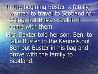 In the begining Buster´s family wanted to travel to Scotland for skiing, but Buster couldn´t come with them. Mrs. Baxter told her son, Ben, to take Buster to the Kennels.but, Ben put Buster in his bag and drove with the family to Scotland.  