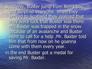 Suddenly, Buster jump from Ben’s bag and surprise everyone. when they arrived to Scotland they realized that they were luck that Buster was there. Mr. Baxter was trapped in the snow because of an avalanche and Buster went to call for a help .Mr. Baxter told him that from now on he goanna come with them every year.  in the end Buster got a medal for saving Mr. Baxter. 