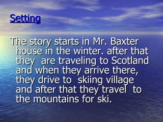 Setting The story starts in Mr. Baxter house in the winter. after that they  are traveling to Scotland and when they arrive there, they drive to  skiing village and after that they travel  to the mountains for ski. 