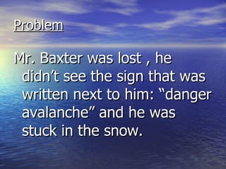 Problem Mr. Baxter was lost , he didn’t see the sign that was written next to him: “danger avalanche” and he was stuck in the snow.  