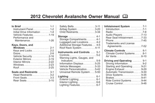 Chevrolet Avalanche Owner Manual - 2012 - crc 2nd edition - 11/7/11                                                                              Black plate (1,1)




                                  2012 Chevrolet Avalanche Owner Manual M

       In Brief . . . . . . . . . . . . . . . . . . . . . . . . 1-1       Safety Belts . . . . . . . . . . . . . . . . . . 3-11        Infotainment System . . . . . . . . . 7-1
         Instrument Panel . . . . . . . . . . . . . . 1-2                 Airbag System . . . . . . . . . . . . . . . . 3-20             Introduction . . . . . . . . . . . . . . . . . . . . 7-1
         Initial Drive Information . . . . . . . . 1-4                    Child Restraints . . . . . . . . . . . . . . 3-34              Radio . . . . . . . . . . . . . . . . . . . . . . . . . . 7-8
         Vehicle Features . . . . . . . . . . . . . 1-19                                                                                 Audio Players . . . . . . . . . . . . . . . . 7-13
         Performance and                                                Storage . . . . . . . . . . . . . . . . . . . . . . . 4-1        Rear Seat Infotainment . . . . . . . 7-33
           Maintenance . . . . . . . . . . . . . . . . 1-26              Storage Compartments . . . . . . . . 4-1                        Phone . . . . . . . . . . . . . . . . . . . . . . . . 7-45
                                                                         Luggage/Load Locations . . . . . . . 4-2                        Trademarks and License
       Keys, Doors, and                                                  Additional Storage Features . . . 4-5                             Agreements . . . . . . . . . . . . . . . . . 7-52
        Windows . . . . . . . . . . . . . . . . . . . . 2-1              Roof Rack System . . . . . . . . . . . . 4-11
        Keys and Locks . . . . . . . . . . . . . . . 2-2                                                                               Climate Controls . . . . . . . . . . . . . 8-1
        Doors . . . . . . . . . . . . . . . . . . . . . . . . . . 2-9   Instruments and Controls . . . . 5-1                            Climate Control Systems . . . . . . 8-1
        Vehicle Security. . . . . . . . . . . . . . 2-16                  Controls . . . . . . . . . . . . . . . . . . . . . . . 5-2    Air Vents . . . . . . . . . . . . . . . . . . . . . 8-10
        Exterior Mirrors . . . . . . . . . . . . . . . 2-19               Warning Lights, Gauges, and
        Interior Mirrors . . . . . . . . . . . . . . . . 2-22               Indicators . . . . . . . . . . . . . . . . . . . . 5-9     Driving and Operating . . . . . . . . 9-1
        Windows . . . . . . . . . . . . . . . . . . . . . 2-23            Information Displays . . . . . . . . . . 5-25                 Driving Information . . . . . . . . . . . . . 9-2
        Roof . . . . . . . . . . . . . . . . . . . . . . . . . . 2-25     Vehicle Messages . . . . . . . . . . . . 5-33                 Starting and Operating . . . . . . . 9-21
                                                                          Vehicle Personalization . . . . . . . 5-42                    Engine Exhaust . . . . . . . . . . . . . . 9-29
       Seats and Restraints . . . . . . . . . 3-1                         Universal Remote System . . . . 5-50                          Automatic Transmission . . . . . . 9-30
        Head Restraints . . . . . . . . . . . . . . . 3-2                                                                               Drive Systems . . . . . . . . . . . . . . . . 9-35
        Front Seats . . . . . . . . . . . . . . . . . . . . 3-3         Lighting . . . . . . . . . . . . . . . . . . . . . . . 6-1      Brakes . . . . . . . . . . . . . . . . . . . . . . . 9-41
        Rear Seats . . . . . . . . . . . . . . . . . . . 3-10            Exterior Lighting . . . . . . . . . . . . . . . 6-1            Ride Control Systems . . . . . . . . 9-44
                                                                         Interior Lighting . . . . . . . . . . . . . . . . 6-6          Cruise Control . . . . . . . . . . . . . . . . 9-48
                                                                         Lighting Features . . . . . . . . . . . . . . 6-7
 