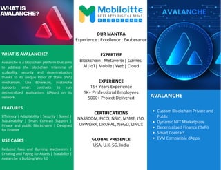 AVALANCHE
WHAT IS AVALANCHE?
Avalanche is a blockchain platform that aims
to address the blockchain trilemma of
scalability, security and decentralization
thanks to its unique Proof of Stake (PoS)
mechanism. Like Ethereum, Avalanche
supports smart contracts to run
decentralized applications (dApps) on its
network.
Custom Blockchain Private and
Public
Dynamic NFT Marketplace
Decentralized Finance (DeFi)
Smart Contract
EVM Compatible dApps
OUR MANTRA
Experience : Excellence : Exuberance
EXPERTISE
Blockchain| Metaverse| Games
AI|IoT| Mobile| Web| Cloud
EXPERIENCE
15+ Years Experience
1K+ Professional Employees
5000+ Project Delivered
CERTIFICATIONS
NASSCOM, FICCI, NSIC, MSME, ISO,
UPWORK, DRUPAL, NeGD, LINUX
GLOBAL PRESENCE
USA, U.K, SG, India
FEATURES
Efficiency | Adaptability | Security | Speed |
Sustainability | Smart Contract Support |
Private and public Blockchains | Designed
for Finance
Reduced Fees and Burning Mechanism |
Creating and Paying for Assets | Scalability |
Avalanche is Building Web 3.0
USE CASES
 