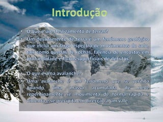 IntroduçãoO que é um Deslizamento de terras?Um deslizamento de terra é um fenómeno geológico que inclui um largo espectro de movimentos do solo, tais como quedas de rochas, falência de encostas em profundidade e fluxos superficiais de detritos. O que é uma avalanche?Uma avalanche é um fenómeno que se verifica quando uma massa acumulada de neve repentinamente se movimenta de forma rápida e violenta e se precipita em direcção a um vale.