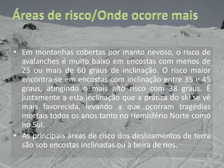 Áreas de risco/Onde ocorre maisEm montanhas cobertas por manto nevoso, o risco de avalanches é muito baixo em encostas com menos de 25 ou mais de 60 graus de inclinação. O risco maior encontra-se em encostas com inclinação entre 35 e 45 graus, atingindo o mais alto risco com 38 graus. É justamente a esta inclinação que a prática do ski se vê mais favorecida, levando a que ocorram tragédias mortais todos os anos tanto no Hemisfério Norte como no Sul.As principais áreas de risco dos deslizamentos de terra são sob encostas inclinadas ou à beira de rios. 