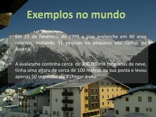 Exemplos no mundoEm 23 de Fevereiro de 1999 a pior avalanche em 40 anos ocorreu, matando 31 pessoas na pequena vila Galtür, na Áustria.A avalanche continha cerca  de 300.000mil toneladas de neve, tinha uma altura de cerca de 100 metros na sua ponta e levou apenas 50 segundos para chegar à vila. 