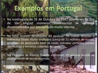 Exemplos em PortugalNa madrugada de 31 de Outubro de 1997 ocorreram na ilha de São Miguel inúmeros movimentos de vertente desencadeados por precipitação muito intensa.No total ficaram desalojadas 69 pessoas. Os custos directos e indirectos foram muito avultados (cerca de 21 milhões de euros), resultado da destruição total de casas, estradas cortadas, pontes danificadas e terrenos cobertos de lama.Na freguesia de Ribeira Quente morreram 29 pessoas devido ao deslizamento de terras ocorrido.