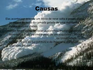 Causas
Elas acontecem quando um bloco de neve solta e pouco densa
se separa do resto da camada gelada de uma montanha e
desliza encosta abaixo.
Diversos fatores podem iniciar avalanches: mudanças climáticas,
terremotos e até mesmo o peso de um esquiador", afirma o
glaciologista Jefferson Cardia Simões, da Universidade Federal
do Rio Grande do Sul (UFRGS) e do Programa Antártico
Brasileiro (Proantar).
 