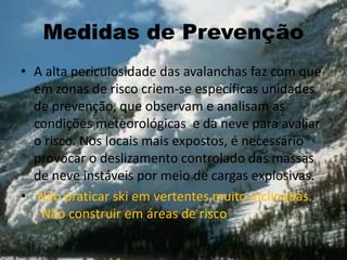 Medidas de Prevenção
• A alta periculosidade das avalanchas faz com que
em zonas de risco criem-se específicas unidades
de prevenção, que observam e analisam as
condições meteorológicas e da neve para avaliar
o risco. Nos locais mais expostos, é necessário
provocar o deslizamento controlado das massas
de neve instáveis por meio de cargas explosivas.
• Não praticar ski em vertentes muito inclinadas.
- Não construir em áreas de risco
 