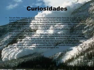 Curiosidades
• Foi em Pelo menos 12 guias nepaleses morreram sexta-feira no Everest, na
avalanche mais letal da história da maior montanha do mundo. A notícia foi
divulgada por Lakpa Sherpa, da Associação de Resgate Himalaya. Uma equipe de
resgate, com o apoio de helicópteros, procura sobreviventes. Sete pessoas que
haviam sido cobertas pela neve e gelo foram resgatadas com vida. A avalanche
aconteceu às 6h45m (horário local) a 5.800 metros de altitude, em uma área que
leva à geleira de Khumbu.
• Este é o acidente que provocou mais mortes na história da montanha, afirmou
Elizabeth Hawley, considerada a principal especialista mundial em escaladas no
Himalaia. Até então, o acidente mais grave havia acontecido em 1996, quando oito
pessoas morreram em um período de dois dias durante uma tempestade
enquanto tentavam escalar a montanha. Ao todo, mais de 300 pessoas foram
mortas na maior montanha do mundo desde 1953, quando Edmund Hillary e
Tenzing Norgay alcançaram o topo pela primeira vez.
.
.
 