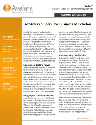 AvaTax™ 
                                                                Sales Tax Solution for E‐commerce Shopping Carts 


                                                                             C USTOMER S UCCESS S TORY


                         AvaTax is a Spark for Business at Echelon

                       Echelon Corporation is plugging into a             in our home state of California, where sales 
                       worldwide transformation of the electricity        tax varies by county, city, and district and 
CUSTOMER               grid and is helping create a "smart energy"        where you can actually have completely 
Echelon Corporation    network.  Connecting everyday electrical           different rates on two sides of the same 
                       devices on a network infrastructure,               street,” Brennan describes.  So Echelon’s  
                       Echelon provides customers with “energy‐           e‐commerce endeavor sat on the back 
INDUSTRY               aware” homes and businesses that                   burner for roughly 10 years…that is, until 
Smart Grid Energy      communicate with and  react to conditions          Brennan and his team discovered AvaTax 
Solutions              on the grid. And while their products can          by Avalara integrated with GoECart. 
                       power and connect tens of millions of    
                       devices, their e‐commerce initiative was           An Electrifying Combination 
HEADQUARTERS           unplugged for years, according to Brennan          Avalara is the leader in web‐based sales  
San Jose, CA           McAdams, Information Architect at Echelon.         tax automation solutions through their 
                                                                          flagship product AvaTax.  GoECart is an   
                       E‐commerce Lacking Power                           on‐demand, e‐commerce  solution that  
OTHER INFO             “We considered getting into e‐commerce             offers a customizable web storefront.  The 
Nexus in 14 States     for a number of years, but there were              plug‐and‐play integration between AvaTax 
                       always significant obstacles to overcome,”         and GoECart provides Echelon with an   
350 Employees          Brennan says.  “In particular, we knew that        affordable Software‐as‐a‐Service based     
store.echelon.com      sales tax calculations for online orders           e‐commerce platform that, until recently, 
                       would be a tremendous challenge because            was only available to Fortune 500 compa‐
                       we have nexus in multiple states.” While           nies with huge IT budgets. “Once we had a 
SYSTEM                 Echelon has roughly 350 employees, they            chance to take a good look at the combina‐
AvaTax Integrated      didn’t feel they had the resources to              tion of AvaTax and GoECart, we knew we 
with GoECart           manage ever‐changing sales tax rules and           found an affordable and reliable solution 
                       in the 14 states where they do business.           that would help spark our long‐anticipated 
                                                                          venture into e‐commerce,” says Brennan. 
                       Plugging Into the Right Solution 
                       According to Brennan, the real difficulty          After the new system was up and running, 
                       was finding a cost‐effective e‐commerce            Brennan recalls, “Our very first online     
                       solution with a powerful sales tax engine.         order really put the system to the test … It 
                       “Most of the affordable e‐commerce                 came from a university which has a unique 
                       packages we looked at offered very basic           half‐percent sales tax on anything           
                       functionality that spit out an aggregate           delivered on the college grounds.”  The 
                       view of your sales tax liability.  But we          transaction was handled perfectly and 
                       knew that wasn’t going to cut it ‐ particularly 
                                                                                                 (Continued on back …) 
 