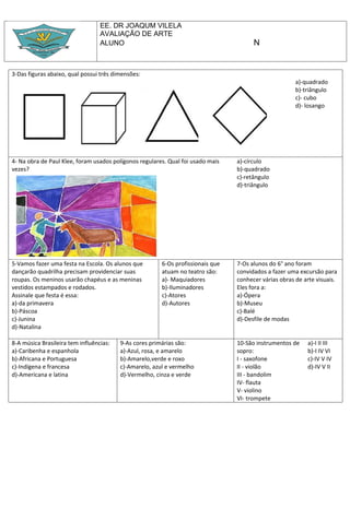 EE. DR JOAQUM VILELA
                                  AVALIAÇÃO DE ARTE
                                  ALUNO                                                N


3-Das figuras abaixo, qual possui três dimensões:
                                                                                                       a)-quadrado
                                                                                                       b)-triângulo
                                                                                                       c)- cubo
                                                                                                       d)- losango




4- Na obra de Paul Klee, foram usados polígonos regulares. Qual foi usado mais   a)-círculo
vezes?                                                                           b)-quadrado
                                                                                 c)-retângulo
                                                                                 d)-triângulo




5-Vamos fazer uma festa na Escola. Os alunos que        6-Os profissionais que   7-Os alunos do 6° ano foram
dançarão quadrilha precisam providenciar suas           atuam no teatro são:     convidados a fazer uma excursão para
roupas. Os meninos usarão chapéus e as meninas          a)- Maquiadores          conhecer várias obras de arte visuais.
vestidos estampados e rodados.                          b)-Iluminadores          Eles fora a:
Assinale que festa é essa:                              c)-Atores                a)-Ópera
a)-da primavera                                         d)-Autores               b)-Museu
b)-Páscoa                                                                        c)-Balé
c)-Junina                                                                        d)-Desfile de modas
d)-Natalina

8-A música Brasileira tem influências:   9-As cores primárias são:               10-São instrumentos de    a)-I II III
a)-Caribenha e espanhola                 a)-Azul, rosa, e amarelo                sopro:                    b)-I IV VI
b)-Africana e Portuguesa                 b)-Amarelo,verde e roxo                 I - saxofone              c)-IV V IV
c)-Indígena e francesa                   c)-Amarelo, azul e vermelho             II - violão               d)-IV V II
d)-Americana e latina                    d)-Vermelho, cinza e verde              III - bandolim
                                                                                 IV- flauta
                                                                                 V- violino
                                                                                 VI- trompete
 