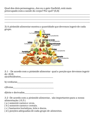 Qual dos dois personagens, Jon ou o gato Garfield, está mais
preocupado com a saúde do corpo? Por quê? (0,8)
____________________________________________________________________________
____________________________________________________________________________
____________________________________________________________________________
____________________________________________________________________________
3) A pirâmide alimentar mostra a quantidade que devemos ingerir de cada
grupo.
3.1 - De acordo com a pirâmide alimentar qual a porção que devemos ingerir
de: (0,8)
a)carboidratos_____________________________
b) verduras________________________________
c)frutas____________________________________
d)leite e derivados__________________________
3.2 -De acordo com a pirâmide alimentar, são importantes para a nossa
alimentação: ( 0,5 )
( a ) somente carnes e ovos.
( b ) somente carnes e cereais.
( c ) bastantes hortaliças, leite e doces.
( d ) porções adequadas de cada grupo de alimentos.
 