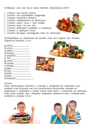 4) Marque com um (x) os bons hábitos alimentares: ( 0,9 )
( ) Comer nas horas certas.
( ) Comer em quantidade exagerada.
( ) Comer alimentos frescos.
( ) Comer rapidamente os alimentos.
( ) Comer carne crua e mal cozida.
( ) Comer uma vez por dia.
( ) Comer alimentos variados e nutritivos.
( ) Comer a qualquer hora.
( ) Comer devagar , mastigando bem os alimentos.
5) Classifique os alimentos de acordo com sua origem em: animal,
vegetal ou mineral. ( 1,4 )
a) arroz_______________
b) ovos________________
c) alface ______________
d) frango_______________
e) salsicha______________
f) Sal __________________
g) carne _______________
h) queijo________________
i) tomate_______________
j) água ________________
k) mel ________________
l) peixe _________________
m) pão _________________
n) banana ________________
5) Leia:
Uma alimentação nutritiva e variada é composta de alimentos que
ajudam o ser humano em seu crescimento, fornecendo energia ao
organismo e deixando o nosso corpo mais forte e resistente as doenças.
Faça uma análise das refeições sugeridas abaixo circule a refeição mais
nutritiva e variada. ( 0,3 )
 