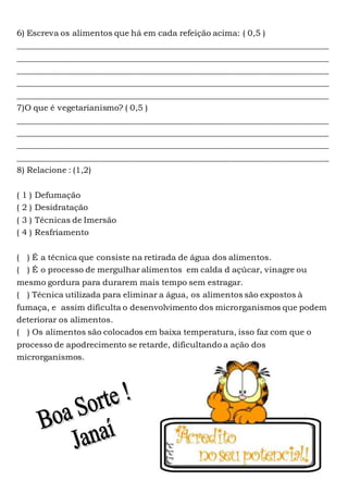 6) Escreva os alimentos que há em cada refeição acima: ( 0,5 )
____________________________________________________________________________
____________________________________________________________________________
____________________________________________________________________________
____________________________________________________________________________
____________________________________________________________________________
7)O que é vegetarianismo? ( 0,5 )
____________________________________________________________________________
____________________________________________________________________________
____________________________________________________________________________
____________________________________________________________________________
8) Relacione : (1,2)
( 1 ) Defumação
( 2 ) Desidratação
( 3 ) Técnicas de Imersão
( 4 ) Resfriamento
( ) É a técnica que consiste na retirada de água dos alimentos.
( ) É o processo de mergulhar alimentos em calda d açúcar, vinagre ou
mesmo gordura para durarem mais tempo sem estragar.
( ) Técnica utilizada para eliminar a água, os alimentos são expostos à
fumaça, e assim dificulta o desenvolvimento dos microrganismos que podem
deteriorar os alimentos.
( ) Os alimentos são colocados em baixa temperatura, isso faz com que o
processo de apodrecimento se retarde, dificultando a ação dos
microrganismos.
 