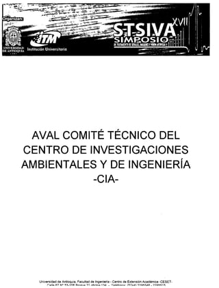 AVAL COMITÉ TÉCNICO DEL
CENTRO DE INVESTIGACIONES
AMBIENTALES Y DE INGENIERíA
           -CIA-




  Universidad de Antioquia, Facultad de Ingeniería - Centro de Extensión Académica -CESET.
       r.~t1o::> (:;,7 110 ¡:;~_1nA   !=l.lnn,,,:.?1 rrfi••.•
                                                            in~ 1~.d   _ ToQli>fnnn~. (&;7.11' ?1al:;"-A~   _ ?1QI:&1t=;.
 