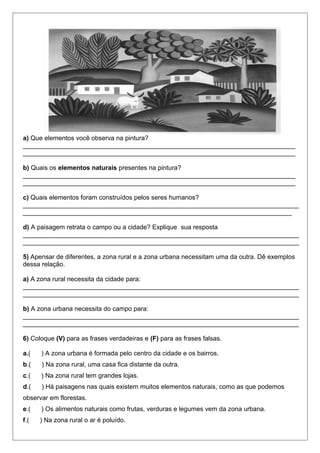 a) Que elementos você observa na pintura?
____________________________________________________________________________
____________________________________________________________________________
b) Quais os elementos naturais presentes na pintura?
____________________________________________________________________________
____________________________________________________________________________
c) Quais elementos foram construídos pelos seres humanos?
_____________________________________________________________________________
___________________________________________________________________________
d) A paisagem retrata o campo ou a cidade? Explique sua resposta
_____________________________________________________________________________
_____________________________________________________________________________
5) Apensar de diferentes, a zona rural e a zona urbana necessitam uma da outra. Dê exemplos
dessa relação.
a) A zona rural necessita da cidade para:
_____________________________________________________________________________
_____________________________________________________________________________
b) A zona urbana necessita do campo para:
_____________________________________________________________________________
_____________________________________________________________________________
6) Coloque (V) para as frases verdadeiras e (F) para as frases falsas.
a.( ) A zona urbana é formada pelo centro da cidade e os bairros.
b.( ) Na zona rural, uma casa fica distante da outra.
c.( ) Na zona rural tem grandes lojas.
d.( ) Há paisagens nas quais existem muitos elementos naturais, como as que podemos
observar em florestas.
e.( ) Os alimentos naturais como frutas, verduras e legumes vem da zona urbana.
f.( ) Na zona rural o ar é poluído.
 