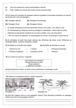g.( ) Na zona urbana em muita movimentação e transito.
h.( ) Nas cidades as arvores são muitas e possui poucas casas .
7) Com base nos conceitos de paisagem natural e paisagem humanizada classifique as colunas
de acordo com o tipo de paisagem;
(N). Paisagem Natural (H). Paisagem Humanizada
(R). Paisagem Rural (U). Paisagem Urbana
( ) É aquela composta por diversos elementos físicos como: solos , rios, relevos e etc.
( ) É caracterizada por extensas áreas de pastagens e plantações, casas longe da outras.
( ) Delimita-se pela grande metrópole de concreto e asfalto, com ruas pavimentas
( ) Tem sua estrutura adaptada às necessidades do homem, da produção e sobrevivência.
8) As atividades de lazer das áreas urbanas são diferentes das áreas rurais. Diferencie as
atividades abaixo, conforme a legenda a seguir.
(1) atividades de diversão das cidades (2) atividades de diversão do campo
( ) Pescar em rios ( ) Teatros ( ) Parques de diversão
( ) Passeios ecológicos ( ) Shopping Center ( ) Museus
9) Lei o trecho do poema e responda :
“uma casinha na montanha
Roupas brancas no varal
Vacas pastando
e galinhas no quintal”.
a) Quais elementos citados no trecho acima predominam na paisagem rural?
_____________________________________________________________________________
_____________________________________________________________________________
.10 ) Observe as paisagens abaixo e depois responda:
Paisagem (1 ) Paisagem (2)
a) Qual das imagens acima é uma paisagem urbana? Que elementos presentes na paisagem
indicam que ela é uma paisagem urbana?
_____________________________________________________________________________
_____________________________________________________________________________
 