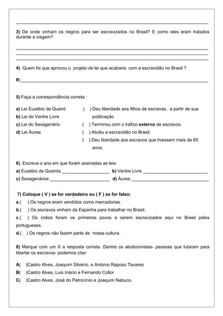 _____________________________________________________________________________
3) De onde vinham os negros para ser escravizados no Brasil? E como eles eram tratados
durante a viagem?
_____________________________________________________________________________
_____________________________________________________________________________
_____________________________________________________________________________
4) Quem foi que aprovou o projeto de lei que acabaria com a escravidão no Brasil ?
R:___________________________________________________________________________
5) Faça a correspondência correta :
a) Lei Eusébio de Queiró ( ) Deu liberdade aos filhos de escravas, a partir de sua
b) Lei do Ventre Livre publicação
c) Lei do Sexagenário ( ) Terminou com o tráfico externo de escravos.
d) Lei Áurea ( ) Aboliu a escravidão no Brasil.
( ) Deu liberdade aos escravos que tivessem mais de 65
anos.
6) .Escreva o ano em que foram assinadas as leis:
a) Eusébio de Queirós ___________________ b) Ventre Livre __________________________
c) Sexagenários ________________________ d) Áurea _______________________________
7) Coloque ( V ) se for verdadeiro ou ( F ) se for falso:
a.( ) Os negros eram vendidos como mercadorias.
b.( ) Os escravos vinham da Espanha para trabalhar no Brasil.
c.( ) Os índios foram os primeiros povos a serem escravizados aqui no Brasil pelos
portugueses.
d.( ) Os negros não fazem parte de nossa cultura.
8) Marque com um X a resposta correta .Dentre os abolicionistas- pessoas que lutaram para
libertar os escravos- podemos citar:
A( )Castro Alves, Joaquim Silvério, e Antonio Raposo Tavares
B( )Castro Alves, Luis Inácio e Fernando Collor
C( )Castro Alves, José do Patrocínio e Joaquim Nabuco.
 
